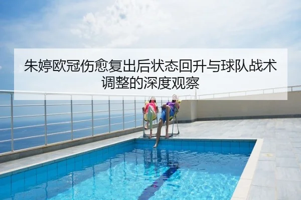 朱婷欧冠伤愈复出后状态回升与球队战术调整的深度观察