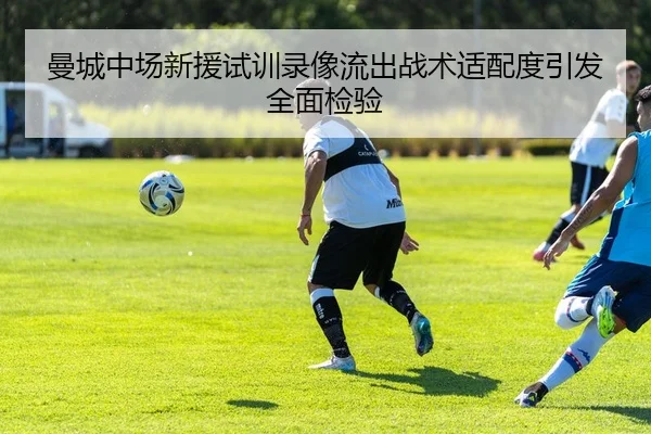 曼城中场新援试训录像流出战术适配度引发全面检验