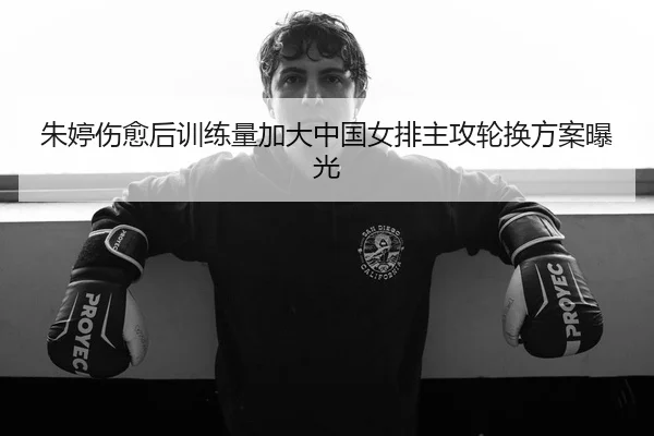 朱婷伤愈后训练量加大中国女排主攻轮换方案曝光